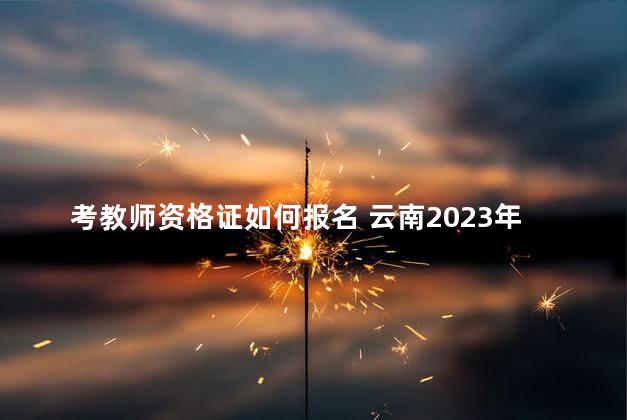 考教师资格证如何报名 云南2023年教师资格证报名时间